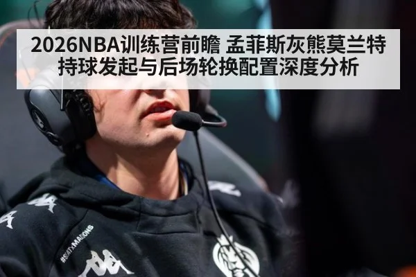 2026NBA训练营前瞻 孟菲斯灰熊莫兰特持球发起与后场轮换配置深度分析